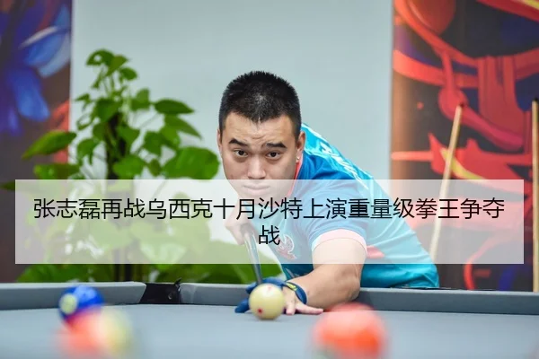 张志磊再战乌西克十月沙特上演重量级拳王争夺战