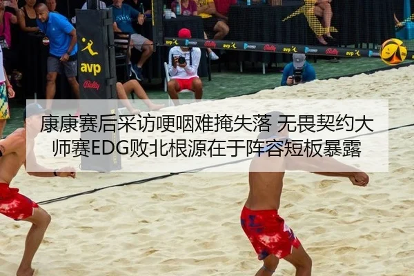 康康赛后采访哽咽难掩失落 无畏契约大师赛EDG败北根源在于阵容短板暴露