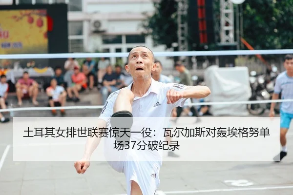 土耳其女排世联赛惊天一役：瓦尔加斯对轰埃格努单场37分破纪录
