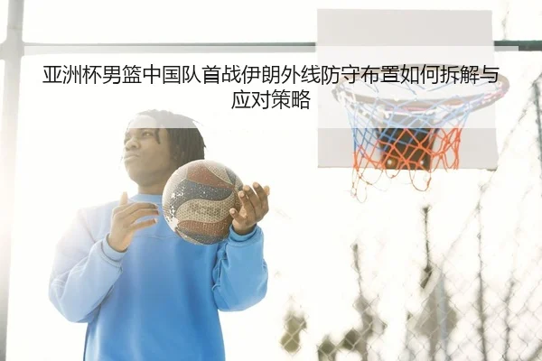 亚洲杯男篮中国队首战伊朗外线防守布置如何拆解与应对策略